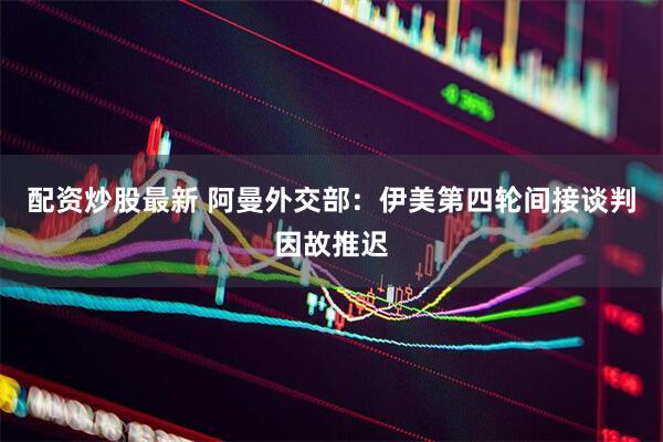 配资炒股最新 阿曼外交部：伊美第四轮间接谈判因故推迟