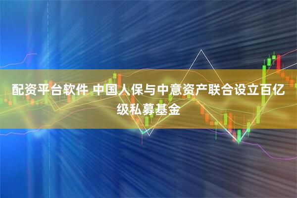 配资平台软件 中国人保与中意资产联合设立百亿级私募基金