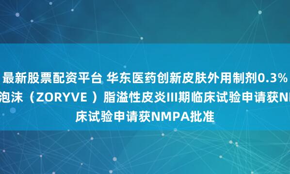 最新股票配资平台 华东医药创新皮肤外用制剂0.3%罗氟司特泡沫（ZORYVE ）脂溢性皮炎III期临床试验申请获NMPA批准
