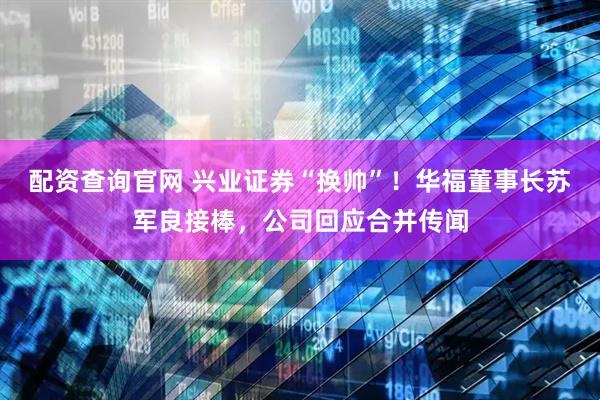 配资查询官网 兴业证券“换帅”！华福董事长苏军良接棒，公司回应合并传闻