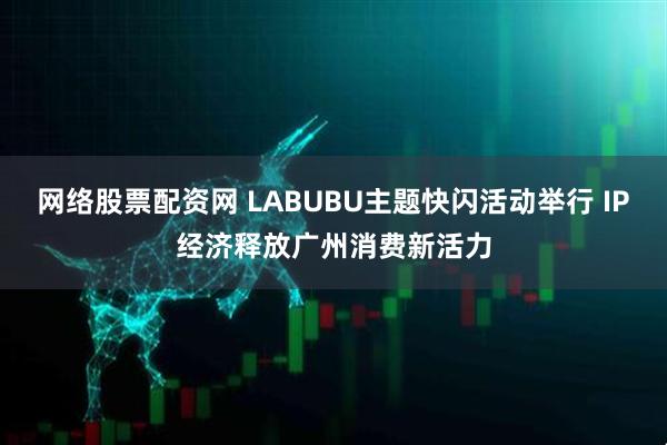 网络股票配资网 LABUBU主题快闪活动举行 IP经济释放广州消费新活力