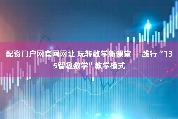配资门户网官网网址 玩转数学新课堂——践行“135智趣数学”教学模式