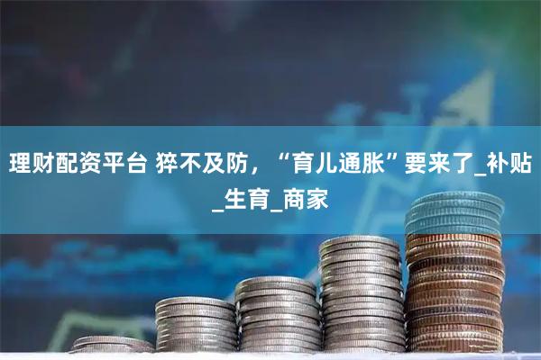 理财配资平台 猝不及防，“育儿通胀”要来了_补贴_生育_商家