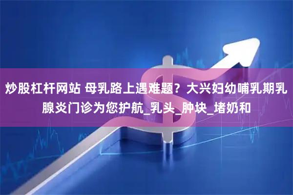 炒股杠杆网站 母乳路上遇难题？大兴妇幼哺乳期乳腺炎门诊为您护航_乳头_肿块_堵奶和