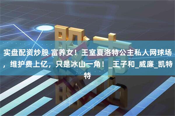 实盘配资炒股 富养女！王室夏洛特公主私人网球场，维护费上亿，只是冰山一角！_王子和_威廉_凯特