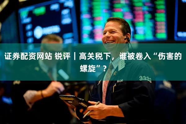 证券配资网站 锐评｜高关税下，谁被卷入“伤害的螺旋”？