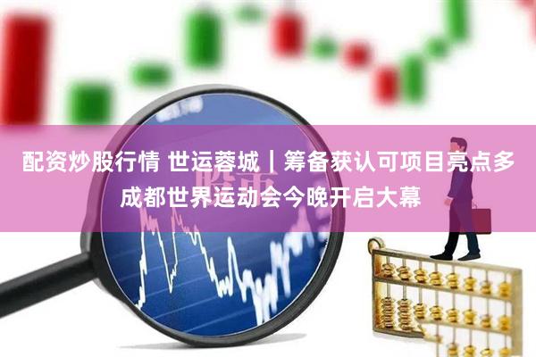 配资炒股行情 世运蓉城｜筹备获认可项目亮点多 成都世界运动会今晚开启大幕