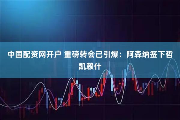 中国配资网开户 重磅转会已引爆：阿森纳签下哲凯赖什