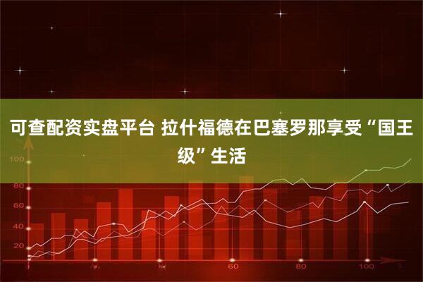 可查配资实盘平台 拉什福德在巴塞罗那享受“国王级”生活