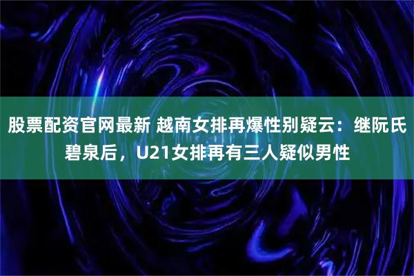 股票配资官网最新 越南女排再爆性别疑云：继阮氏碧泉后，U21女排再有三人疑似男性